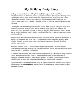 My Birthday Party Essay
Crafting an essay on the theme of "My Birthday Party" might initially seem like a
straightforward task, as it revolves around a personal experience. However, the challenge lies in
capturing the essence of the event in a way that engages the reader and goes beyond a mere
chronological account. The difficulty arises in striking a balance between conveying the
excitement and joy of the celebration while ensuring that the narrative maintains coherence and
relevance.
Choosing the right details to highlight becomes crucial. A risk exists of turning the essay into a
mundane recollection of events rather than an engaging piece that conveys emotions and
significance. The challenge is to infuse the narrative with descriptive language, sensory details,
and personal reflections to make it not just a retelling of facts but a vivid portrayal that resonates
with the audience.
Another hurdle is maintaining a cohesive structure. The temptation to jump from one moment to
another can disrupt the flow of the essay. Organizing the content in a logical sequence while
ensuring that each part contributes to the overall narrative coherence demands thoughtful
planning and revising.
Moreover, avoiding clichГ©s and injecting originality into the essay can be challenging.
Expressing the uniqueness of one's experience without falling into the trap of generic expressions
requires creativity and a keen eye for detail.
In summary, while the topic may seem simple, writing an essay on "My Birthday Party" demands
careful consideration of details, effective storytelling techniques, and a commitment to
presenting a personal experience in a way that captivates the reader. It is this balance between
relatability and creativity that makes the task challenging but ultimately rewarding.
If you find yourself struggling with such essays or require assistance in tackling various topics, a
useful resource is HelpWriting.net, where you can access a range of writing services to meet
your specific needs.
My Birthday Party Essay My Birthday Party Essay
 