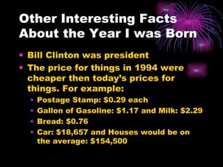 Other Interesting Facts About the Year I was Born Bill Clinton was president The price for things in 1994 were cheaper then today’s prices for things. For example: Postage Stamp: $0.29 each Gallon of Gasoline: $1.17 and Milk: $2.29 Bread: $0.76  Car: $18,657 and Houses would be on the average: $154,500 