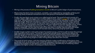 Mining Bitcoin
• Mining is the process of adding transaction records to Bitcoin's public ledger of past transactions.
• Miners keep the block chain consistent, complete, and unalterable by repeatedly verifying and
collecting newly broadcast transactions into a new group of transactions called a block.
• Finally, the new block must contain a so-called proof-of-work.The proof-of-work consists of a
number called a difficulty target and a number called a nonce, which is jargon for "a number used
only once". Miners have to find such a nonce that gives a hash of the new block smaller than the
difficulty target.When the new block is created and distributed to the network, every network
node can easily verify the proof. On the other hand, finding the proof requires significant work,
since for a secure cryptographic hash there is only one method to find the requisite nonce: miners
try different integer values one at a time, e.g., 1, then 2, then 3, and so on until the requisite
output is obtained.The fact that the hash of the new block is smaller than the difficulty target
serves as a proof that this tedious work has been done, hence the proof-of-work name.
• Smaller target numbers reduce the range of accepted nonces, and hence will increase the average
time required to find a nonce.The bitcoin system periodically (every 2016 blocks) adjusts the
difficulty target so that the average time the entire network needs to find a nonce is about ten
minutes.That way, as computer hardware gets faster over the years, the bitcoin protocol will
simply adjust the mining target to make mining always last about ten minutes.
• The proof-of-work system, with the chaining of blocks makes modifications of the block chain
extremely hard, as an attacker must modify all subsequent blocks in order for modifications of one
block to be accepted. As new blocks are mined all the time, the difficulty of modifying a block
increases the higher number of subsequent blocks there are.
 