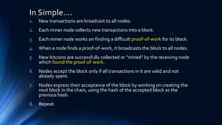 In Simple….
1. New transactions are broadcast to all nodes.
2. Each miner node collects new transactions into a block.
3. Each miner node works on finding a difficult proof-of-work for its block.
4. When a node finds a proof-of-work, it broadcasts the block to all nodes.
5. New bitcoins are successfully collected or "mined" by the receiving node
which found the proof-of-work.
6. Nodes accept the block only if all transactions in it are valid and not
already spent.
7. Nodes express their acceptance of the block by working on creating the
next block in the chain, using the hash of the accepted block as the
previous hash.
8. Repeat.
 
