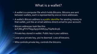 What is a wallet?
• A wallet is a computer file which holds Bitcoins. Bitcoins are sent
between wallets; each is represented by one or more addresses.
• A wallet's Bitcoin address is a public identifier for sending money to
that wallet, just like an email address directs email to your account.
• Bitcoin addresses look like this:
1LF7MLgPVVTfa9ySp5UUWA7y4TGpNc6ny6.
• Private key stored in wallet. Public key is your address.
• Lose your private key, you’re doomed. Lose all bitcoins.
• Who controls private key, controls the bitcoins.
 