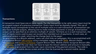 Transactions:
A transaction must have one or more inputs. For the transaction to be valid, every input must be
an unspent output of a previous transaction. Every input must be digitally signed. The use of
multiple inputs corresponds to the use of multiple coins in a cash transaction. A transaction can
also have multiple outputs, allowing one to make multiple payments in one go. A transaction
output can be specified as an arbitrary multiple of satoshi. Similarly as in a cash transaction, the
sum of inputs (coins used to pay) can exceed the intended sum of payments. In such case, an
additional output is used, returning the change back to the payer.
To send money to a Bitcoin address, users can click links on webpages; this is accomplished with
a provisional Bitcoin URI scheme using a template registered with IANA. Bitcoin clients
like Electrum and Armory (software) support Bitcoin URIs. Mobile clients recognize Bitcoin URIs
in QR codes, so that the user does not have to type the bitcoin address and amount in manually.
The QR code is generated from the user input consisting of the payment amount. The code is
displayed on the mobile device screen and can then be scanned by a second mobile device
 