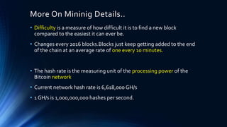 More On Mininig Details..
• Difficulty is a measure of how difficult it is to find a new block
compared to the easiest it can ever be.
• Changes every 2016 blocks.Blocks just keep getting added to the end
of the chain at an average rate of one every 10 minutes.
• The hash rate is the measuring unit of the processing power of the
Bitcoin network
• Current network hash rate is 6,618,000 GH/s
• 1 GH/s is 1,000,000,000 hashes per second.
 