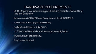 HARDWARE REQUIREMENTS
• ASIC (Application-specific integrated circuits) chipsets – do one thing
and one thing only.
• No-one uses GPU / CPU now (Very slow – 2 to 5 KILOHASH)
• CPU < GPU < ASIC.(1500 GIGAHASH)
• 30 GH/s = 0.0213 BTC in 24 hours.
• 14TB of sized Harddisks are introduced every 85 hours.
• HugeAmount of Electricity.
• High speed internet.
 