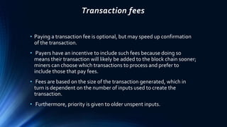 Transaction fees
• Paying a transaction fee is optional, but may speed up confirmation
of the transaction.
• Payers have an incentive to include such fees because doing so
means their transaction will likely be added to the block chain sooner;
miners can choose which transactions to process and prefer to
include those that pay fees.
• Fees are based on the size of the transaction generated, which in
turn is dependent on the number of inputs used to create the
transaction.
• Furthermore, priority is given to older unspent inputs.
 