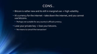 CONS..
• Bitcoin is rather new and its still in marginal use -> high volatility.
• It’s currency for the internet – take down the internet, and you cannot
use bitcoins.
• Perhaps not suitable for any country’s official currency.
• Lose your private key -> lose your bitcoins.
• No means to cancel the transaction!
 