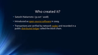 Who created it?
• Satoshi Nakamoto (31 oct ’ 2008)
• Introduced as open-source software in 2009.
• Transactions are verified by network nodes and recorded in a
public distributed ledger called the block chain.
 