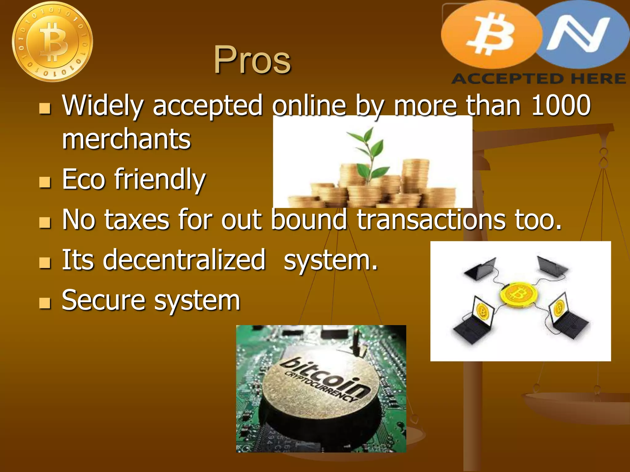 Pros
 Widely accepted online by more than 1000
merchants
 Eco friendly
 No taxes for out bound transactions too.
 Its decentralized system.
 Secure system
 