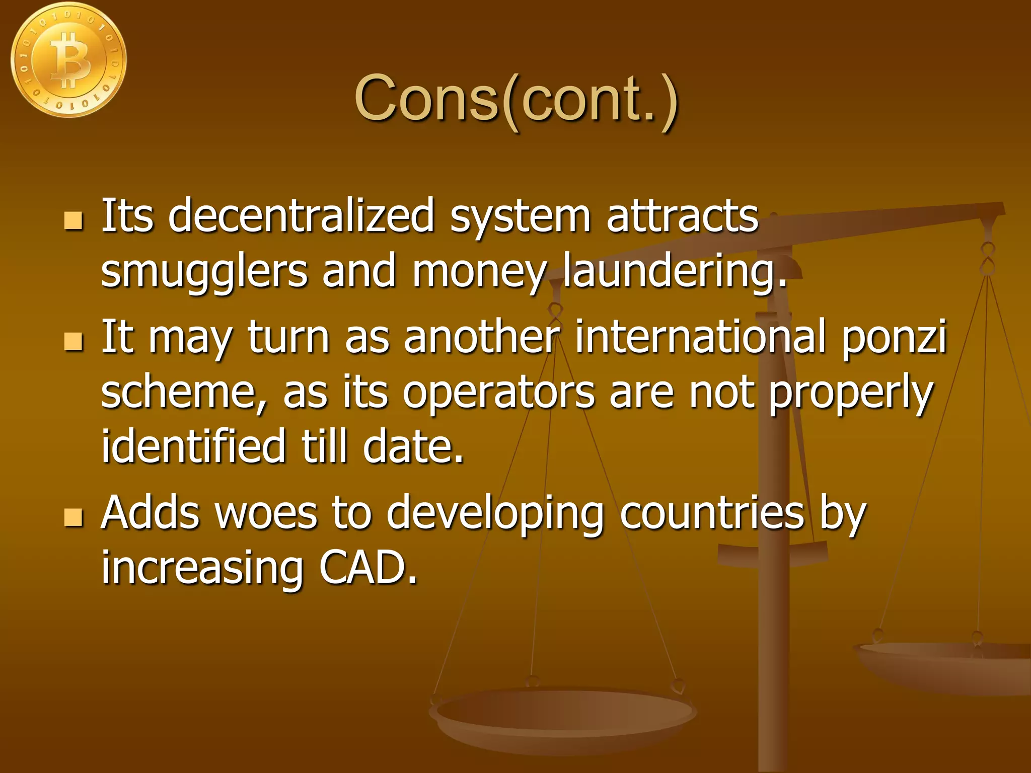 Cons(cont.)
 Its decentralized system attracts
smugglers and money laundering.
 It may turn as another international ponzi
scheme, as its operators are not properly
identified till date.
 Adds woes to developing countries by
increasing CAD.
 