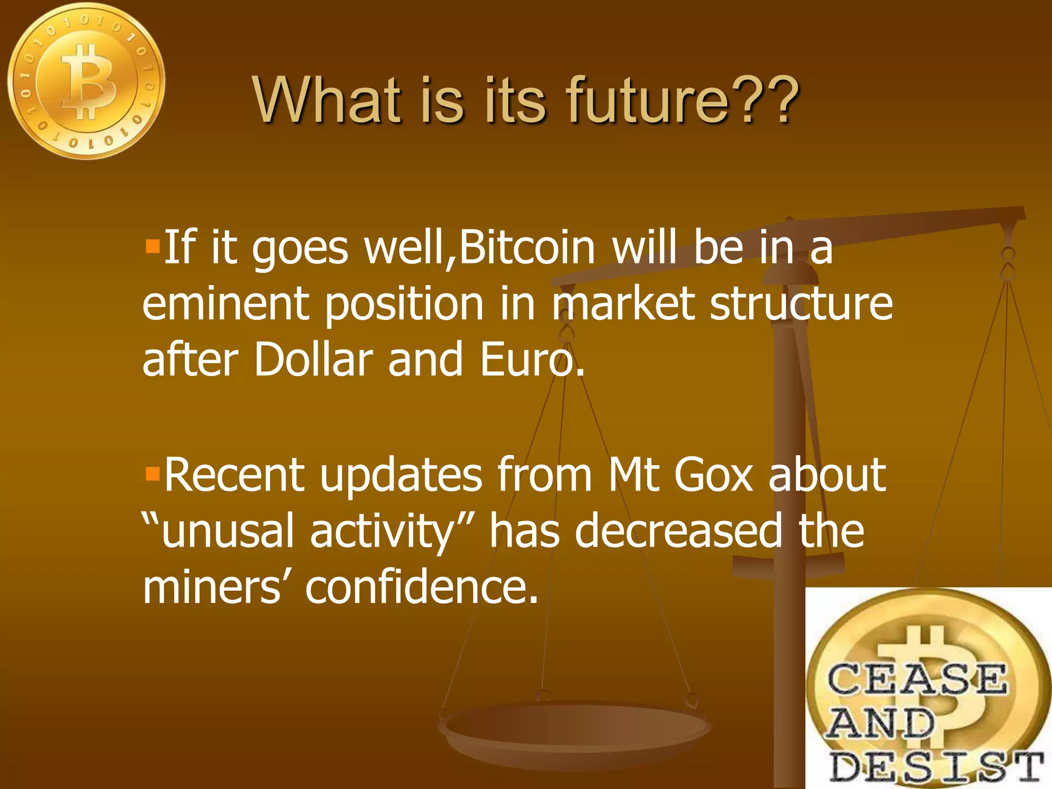 What is its future??
Recent updates from Mt Gox about
“unusal activity” has decreased the
miners’ confidence.
If it goes well,Bitcoin will be in a
eminent position in market structure
after Dollar and Euro.
 