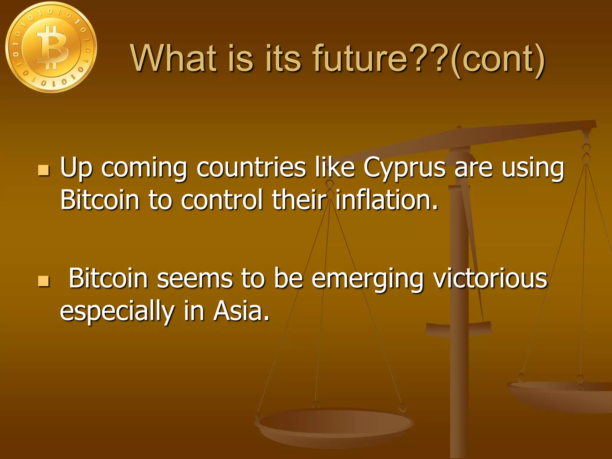 What is its future??(cont)
 Up coming countries like Cyprus are using
Bitcoin to control their inflation.
 Bitcoin seems to be emerging victorious
especially in Asia.
 