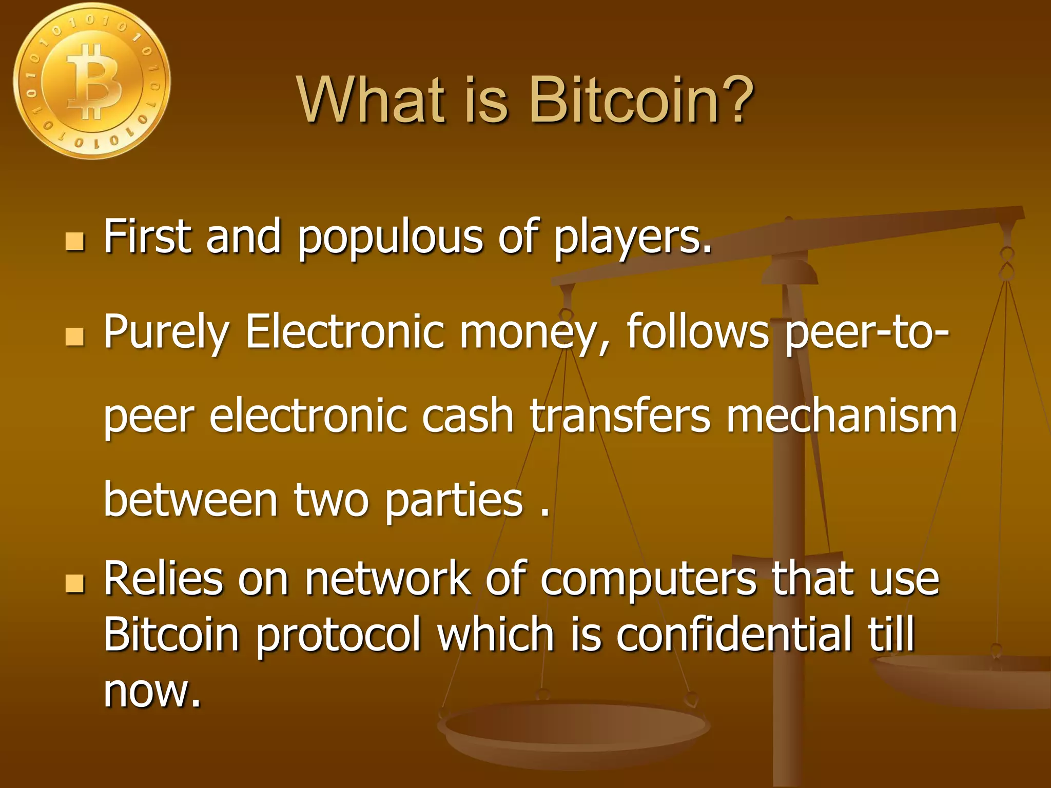 What is Bitcoin?
 First and populous of players.
 Purely Electronic money, follows peer-to-
peer electronic cash transfers mechanism
between two parties .
 Relies on network of computers that use
Bitcoin protocol which is confidential till
now.
 