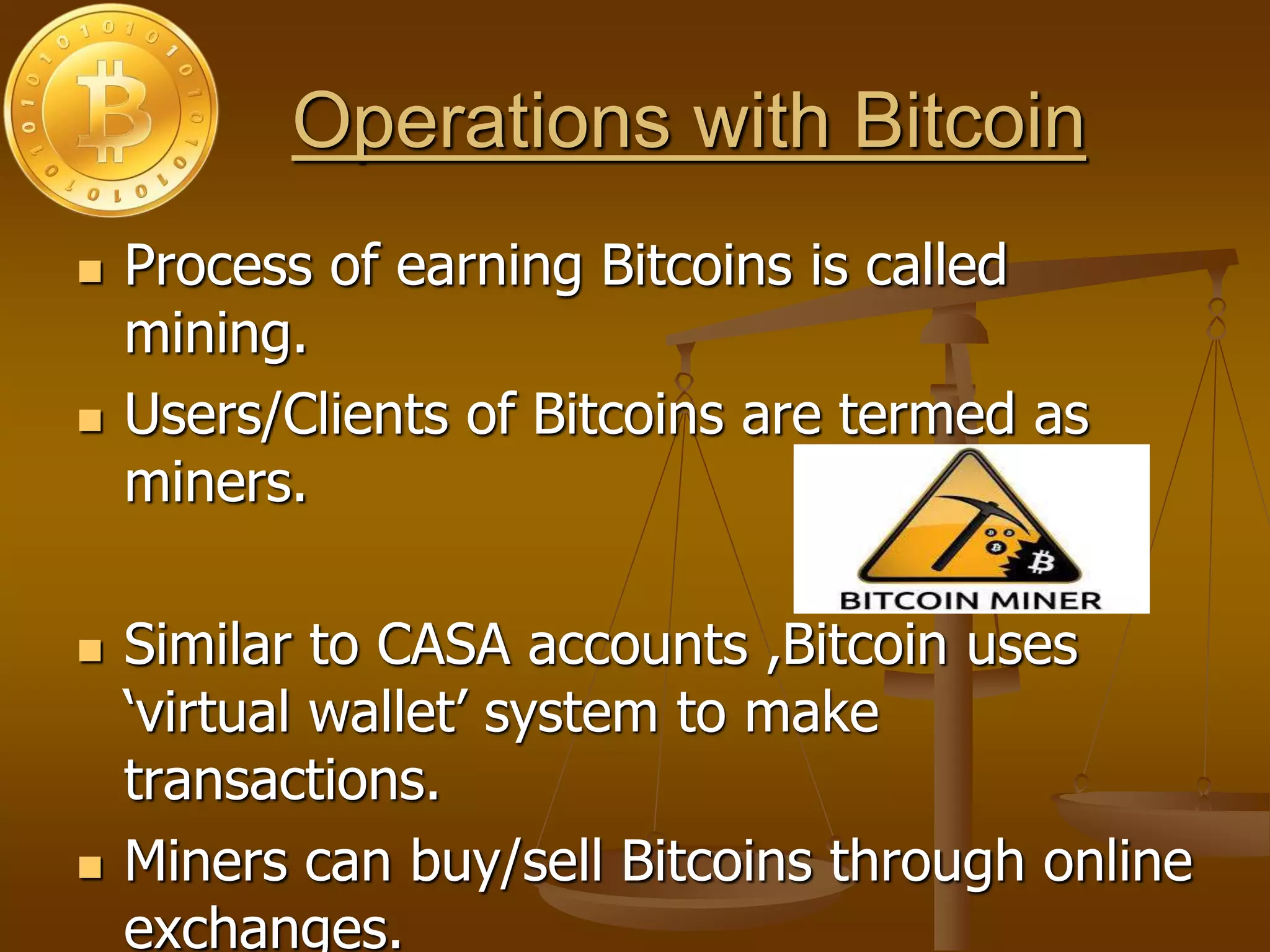 Operations with Bitcoin
 Process of earning Bitcoins is called
mining.
 Users/Clients of Bitcoins are termed as
miners.
 Similar to CASA accounts ,Bitcoin uses
‘virtual wallet’ system to make
transactions.
 Miners can buy/sell Bitcoins through online
exchanges.
 