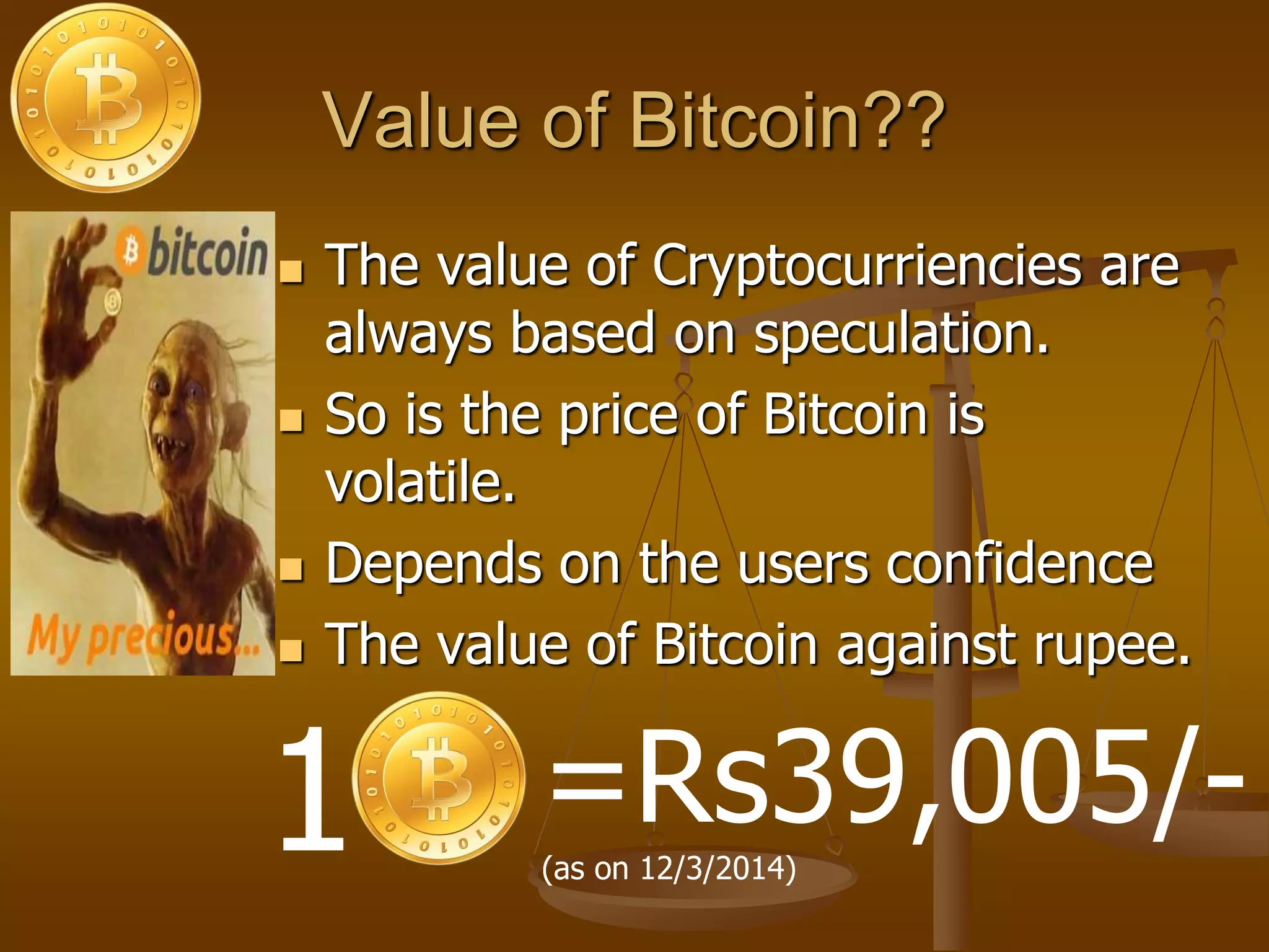 Value of Bitcoin??
 The value of Cryptocurriencies are
always based on speculation.
 So is the price of Bitcoin is
volatile.
 Depends on the users confidence
 The value of Bitcoin against rupee.
1 =Rs39,005/-(as on 12/3/2014)
 