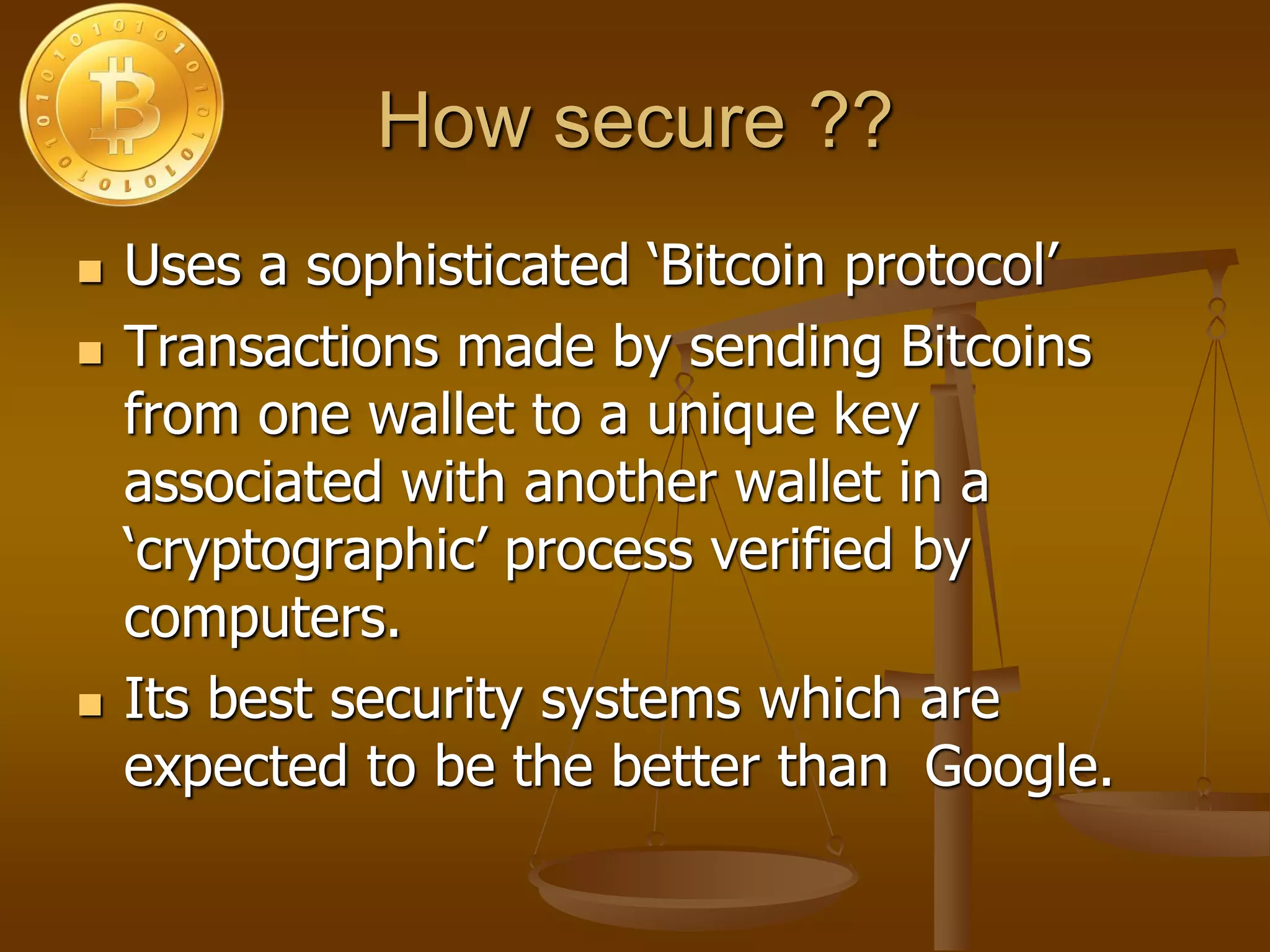 How secure ??
 Uses a sophisticated ‘Bitcoin protocol’
 Transactions made by sending Bitcoins
from one wallet to a unique key
associated with another wallet in a
‘cryptographic’ process verified by
computers.
 Its best security systems which are
expected to be the better than Google.
 