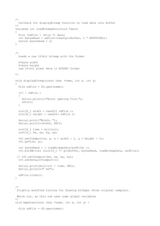 /*
Callback for displayBitmap function to load data into buffer
*/
unsigned int loadBitmapData(void *data)
{
File *sdFile = (File *) data;
int bytesRead = sdFile->read(picBuffer, 2 * BUFFPIXEL);
return bytesRead / 2;
}
/*
Loads a raw 16-bit bitmap with the format
4-byte width
4-byte height
raw 16-bit pixel data in R5G6B5 format
*/
void displayBitmap(const char *name, int x, int y)
{
File sdFile = SD.open(name);
if( ! sdFile )
{
Serial.println("Error opening file.");
return;
}
uint32_t width = read32( sdFile );
uint32_t height = read32( sdFile );
Serial.print("Width: ");
Serial.println(width, DEC);
uint32_t time = millis();
uint16_t bx, ex, by, ey;
tft.setViewport(x, y, x + width - 1, y + height - 1);
tft.goTo(x, y);
int bytesRead = ( loadBitmapData(&sdFile) );
tft.bulkWrite( (uint16_t *) picBuffer, bytesRead, loadBitmapData, &sdFile);
// tft.setViewport(bx, ex, by, ey);
tft.setDefaultViewport();
Serial.print(millis() - time, DEC);
Serial.println(" ms");
sdFile.close();
}
/*
Slightly modified routine for drawing bitmaps (From original samples).
Watch out, as this one uses some global variables
*/
void bmpdraw(const char *name, int x, int y) {
File sdFile = SD.open(name);