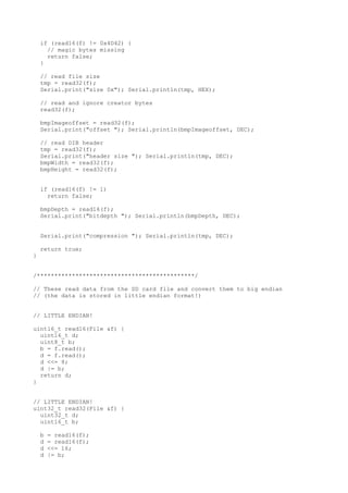 if (read16(f) != 0x4D42) {
// magic bytes missing
return false;
}
// read file size
tmp = read32(f);
Serial.print("size 0x"); Serial.println(tmp, HEX);
// read and ignore creator bytes
read32(f);
bmpImageoffset = read32(f);
Serial.print("offset "); Serial.println(bmpImageoffset, DEC);
// read DIB header
tmp = read32(f);
Serial.print("header size "); Serial.println(tmp, DEC);
bmpWidth = read32(f);
bmpHeight = read32(f);
if (read16(f) != 1)
return false;
bmpDepth = read16(f);
Serial.print("bitdepth "); Serial.println(bmpDepth, DEC);
Serial.print("compression "); Serial.println(tmp, DEC);
return true;
}
//
// These read data from the SD card file and convert them to big endian
// (the data is stored in little endian format!)
// LITTLE ENDIAN!
uint16_t read16(File &f) {
uint16_t d;
uint8_t b;
b = f.read();
d = f.read();
d <<= 8;
d |= b;
return d;
}
// LITTLE ENDIAN!
uint32_t read32(File &f) {
uint32_t d;
uint16_t b;
b = read16(f);
d = read16(f);
d <<= 16;
d |= b;