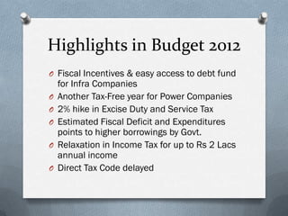 Highlights in Budget 2012
O Fiscal Incentives & easy access to debt fund
    for Infra Companies
O   Another Tax-Free year for Power Companies
O   2% hike in Excise Duty and Service Tax
O   Estimated Fiscal Deficit and Expenditures
    points to higher borrowings by Govt.
O   Relaxation in Income Tax for up to Rs 2 Lacs
    annual income
O   Direct Tax Code delayed
 
