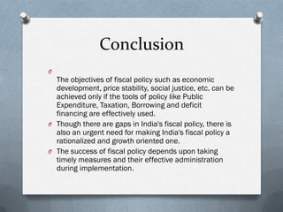Conclusion
O
  The objectives of fiscal policy such as economic
  development, price stability, social justice, etc. can be
  achieved only if the tools of policy like Public
  Expenditure, Taxation, Borrowing and deficit
  financing are effectively used.
O Though there are gaps in India's fiscal policy, there is
  also an urgent need for making India's fiscal policy a
  rationalized and growth oriented one.
O The success of fiscal policy depends upon taking
  timely measures and their effective administration
  during implementation.
 