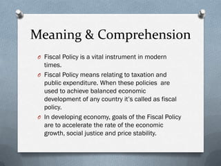 Meaning & Comprehension
 O Fiscal Policy is a vital instrument in modern
   times.
 O Fiscal Policy means relating to taxation and
   public expenditure. When these policies are
   used to achieve balanced economic
   development of any country it’s called as fiscal
   policy.
 O In developing economy, goals of the Fiscal Policy
   are to accelerate the rate of the economic
   growth, social justice and price stability.
 