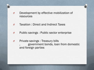 O   Development by effective mobilization of
    resources

O   Taxation : Direct and Indirect Taxes

O   Public savings : Public sector enterprise

O   Private savings : Treasury bills
    ,      government bonds, loan from domestic
    and foreign parties
 