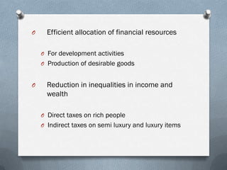 O     Efficient allocation of financial resources

    O For development activities
    O Production of desirable goods


O     Reduction in inequalities in income and
      wealth

    O Direct taxes on rich people
    O Indirect taxes on semi luxury and luxury items
 