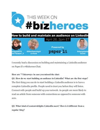 I recently lead a discussion on building and maintaining a LinkedIn audience
on Paper.li's #Bizheroes Chat.
Here are 7 Takeaways in case you missed the chat:
Q1. How do we start building an audience in LinkedIn? What are the first steps?
The first thing you can do to start building a LinkedIn audience is to have a
complete LinkedIn profile. People need to trust you before they will listen.
Connect with people and build up yournetwork. As people are more likely to
read an article from someone with connections as opposed to someone with
zero.
Q2. What kind of content delights LinkedIn users? How is it different from a
regular blog?
 