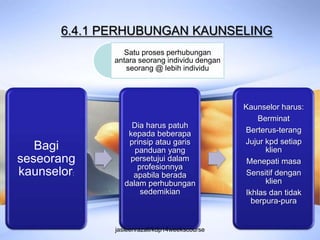 6.4.1 PERHUBUNGAN KAUNSELING
                Satu proses perhubungan
              antara seorang individu dengan
                 seorang @ lebih individu




                                               Kaunselor harus:
                                                   Berminat
                   Dia harus patuh
                  kepada beberapa              Berterus-terang
                  prinsip atau garis           Jujur kpd setiap
   Bagi             panduan yang                     klien
seseorang         persetujui dalam              Menepati masa
                     profesionnya
kaunselor:         apabila berada              Sensitif dengan
                 dalam perhubungan                   klien
                      sedemikian               Ikhlas dan tidak
                                                 berpura-pura


              jasleenrazali/kdp14weekscourse
 