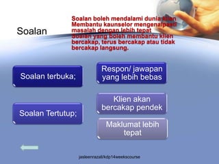 Soalan boleh mendalami dunia klien
              Membantu kaunselor mengenalpasti
Soalan        masalah dengan lebih tepat
              Soalan yang boleh membantu klien
              bercakap, terus bercakap atau tidak
              bercakap langsung.


                              Respon/ jawapan
Soalan terbuka;               yang lebih bebas

                                 Klien akan
                              bercakap pendek
Soalan Tertutup;
                                Maklumat lebih
                                    tepat

                   jasleenrazali/kdp14weekscourse
 