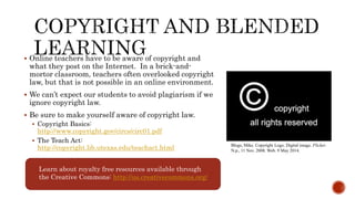  Online teachers have to be aware of copyright and
what they post on the Internet. In a brick-and-
mortor classroom, teachers often overlooked copyright
law, but that is not possible in an online environment.
 We can’t expect our students to avoid plagiarism if we
ignore copyright law.
 Be sure to make yourself aware of copyright law.
 Copyright Basics:
http://www.copyright.gov/circs/circ01.pdf
 The Teach Act:
http://copyright.lib.utexas.edu/teachact.html Blogs, Mike. Copyright Logo. Digital image. Flicker.
N.p., 11 Nov. 2008. Web. 9 May 2014.
Learn about royalty free resources available through
the Creative Commons: http://us.creativecommons.org/
 