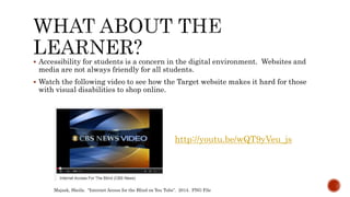  Accessibility for students is a concern in the digital environment. Websites and
media are not always friendly for all students.
 Watch the following video to see how the Target website makes it hard for those
with visual disabilities to shop online.
http://youtu.be/wQT9yVeu_js
Majask, Sheila. “Internet Access for the Blind on You Tube”. 2014. PNG File
 