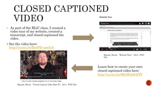 • As part of the BLiC class, I created a
video tour of my website, created a
transcript, and closed captioned the
video.
 See the video here:
http://youtu.be/RmPB-uxwlcA
Majask, Sheila. “Website Tour”. 2014. PNG
File
Learn how to create your own
closed captioned video here:
http://youtu.be/9K4WJs94FfY
Majask, Sheila. “Closed Caption Video How To”. 2014. PNG File
 
