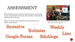 Kid Connectivity. Digital image. Flicker. Huston Public
Library, 24 Jan. 2008. Web. 9 May 2014.
Both formative and summative assessments are necessary
in any environment to evaluate that students achieving the
objectives for each unit.
There are many tools available for assessments in the
online environment.
 