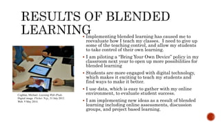  Implementing blended learning has caused me to
reevaluate how I teach my classes. I need to give up
some of the teaching control, and allow my students
to take control of their own learning.
 I am piloting a “Bring Your Own Device” policy in my
classroom next year to open up more possibilities for
blended learning
 Students are more engaged with digital technology,
which makes it exciting to teach my students and
find ways to make it better.
 I use data, which is easy to gather with my online
environment, to evaluate student success.
 I am implementing new ideas as a result of blended
learning including online assessments, discussion
groups, and project based learning.
Coghlan, Michael. Learning With IPads.
Digital image. Flicker. N.p., 31 July 2012.
Web. 9 May 2014.
 