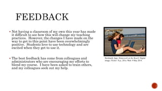 Bernhardt, Ingo. Homework on the Beach. Digital
image. Flicker. N.p., 201o. Web. 9 May 2014.
 Not having a classroom of my own this year has made
it difficult to see how this will change my teaching
practices. However, the changes I have made on the
way to get to this point have been overwhelmingly
positive. Students love to use technology and are
excited when they get to use it.
 The best feedback has come from colleagues and
administrators who are encouraging my efforts to
blend my course. I have been asked to train others,
and my colleagues seek out my help.
 