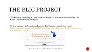  The Blended Learning in the Classroom Project is a free course offered by the
REMC Association of Michigan
 To find out more information about the BLiC project watch this video:
http://mistreamnet.org/videos/2740/introduction-to-the-remc-blended-learning-in-
the-classroom-project
Majask, Sheila. “Screen shot of BLiC Moodle Course,” 2014, PNG File.
 