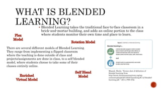 Majask, Sheila. “Screen shot of definition of
blended learning from
http://www.christenseninstitute.org/wp-
content/uploads/2013/04/Classifying-K-12-blended-
learning.pdf ,” 2014, PNG File
 Blended Learning takes the traditional face-to-face classroom in a
brick-and-mortar building, and adds an online portion to the class
where students monitor their own time and place to learn.
There are several different models of Blended Learning.
They range from implementing a flipped classroom
where the teaching is done outside of class and
projects/assignments are done in class, to a self blended
model, where students choose to take some of their
classes entirely online.
 