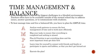  Time management is one of the biggest challenges in a blended environment.
Teachers often have to be available outside of the normal school day to address
issues, answer questions, or to communicate with students.
 To best manage time and live a balanced life, you have to plan for AMPLE time.
Analyze work patterns to ensure the best
management of time and to work more efficiently
Map your tasks to ensure that everything is
completed and nothing is missed
Plan & Prioritize to get everything done and the
most important items get done first
Leave time for yourself to connect with friends and family or
participate in sports and hobbies, so that you don’t get burned out
Execute the plan!
 