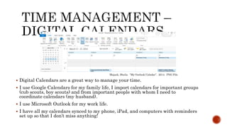  Digital Calendars are a great way to manage your time.
 I use Google Calendars for my family life, I import calendars for important groups
(cub scouts, boy scouts) and from important people with whom I need to
coordinate calendars (my husband).
 I use Microsoft Outlook for my work life.
 I have all my calendars synced to my phone, iPad, and computers with reminders
set up so that I don’t miss anything!
Majask, Sheila. “My Outlook Calndar”. 2014. PNG File
 