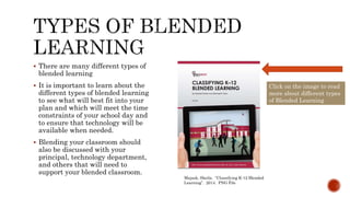 Majask, Sheila. “Classifying K-12 Blended
Learning”. 2014. PNG File
Click on the image to read
more about different types
of Blended Learning
 There are many different types of
blended learning
 It is important to learn about the
different types of blended learning
to see what will best fit into your
plan and which will meet the time
constraints of your school day and
to ensure that technology will be
available when needed.
 Blending your classroom should
also be discussed with your
principal, technology department,
and others that will need to
support your blended classroom.
 