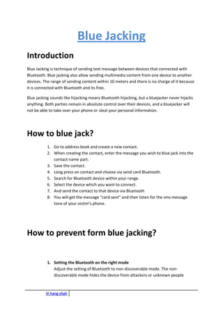 Vi hang shah
Blue Jacking
Introduction
Blue Jacking is technique of sending text message between devices that connected with
Bluetooth. Blue jacking also allow sending multimedia content from one device to another
devices. The range of sending content within 10 meters and there is no charge of it because
it is connected with Bluetooth and its free.
Blue jacking sounds like hijacking means Bluetooth hijacking, but a bluejacker never hijacks
anything. Both parties remain in absolute control over their devices, and a bluejacker will
not be able to take over your phone or steal your personal information.
How to blue jack?
1. Go to address book and create a new contact.
2. When creating the contact, enter the message you wish to blue jack into the
contact name part.
3. Save the contact.
4. Long press on contact and choose via send card Bluetooth.
5. Search for Bluetooth device within your range.
6. Select the device which you want to connect.
7. And send the contact to that device via Bluetooth
8. You will get the message “card sent” and then listen for the sms message
tone of your victim’s phone.
How to prevent form blue jacking?
1. Setting the Bluetooth on the right mode
Adjust the setting of Bluetooth to non-discoverable mode. The non-
discoverable mode hides the device from attackers or unknown people
 