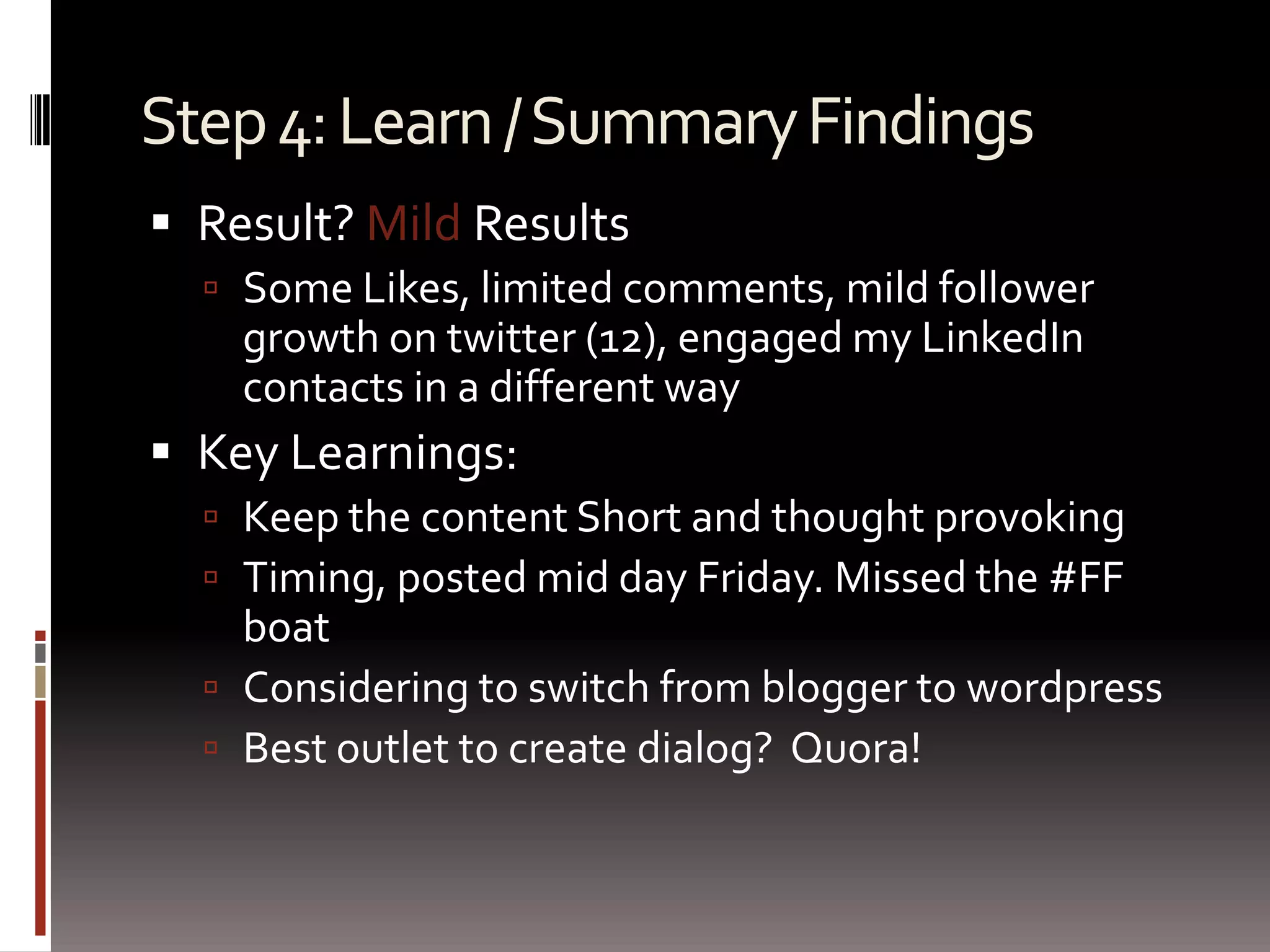 Step 4: Learn / Summary FindingsResult? Mild ResultsSome Likes, limited comments, mild follower growth on twitter (12), engaged my LinkedIn contacts in a different wayKey Learnings:Keep the content Short and thought provokingTiming, posted mid day Friday. Missed the #FF boatConsidering to switch from blogger to wordpressBest outlet to create dialog? Quora!
