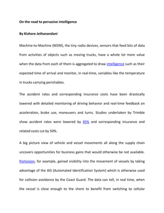 On the road to pervasive intelligence
By Kishore Jethanandani
Machine-to-Machine (M2M), the tiny radio devices, sensors that feed bits of data
from activities of objects such as moving trucks, have a whole lot more value
when the data from each of them is aggregated to draw intelligence such as their
expected time of arrival and monitor, in real-time, variables like the temperature
in trucks carrying perishables.
The accident rates and corresponding insurance costs have been drastically
lowered with detailed monitoring of driving behavior and real-time feedback on
acceleration, brake use, maneuvers and turns. Studies undertaken by Trimble
show accident rates were lowered by 45% and corresponding insurance and
related costs cut by 50%.
A big picture view of vehicle and vessel movements all along the supply chain
uncovers opportunities for business gains that would otherwise be not available.
Portvision, for example, gained visibility into the movement of vessels by taking
advantage of the AIS (Automated Identification System) which is otherwise used
for collision avoidance by the Coast Guard. The data can tell, in real time, when
the vessel is close enough to the shore to benefit from switching to cellular
 