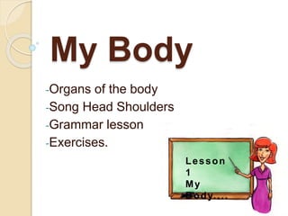 My Body
-Organs of the body
-Song Head Shoulders
-Grammar lesson
-Exercises.
Lesson
1
My
Body....
 