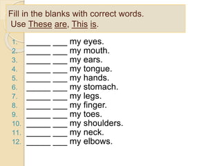 Fill in the blanks with correct words.
Use These are, This is.
1. _____ ___ my eyes.
2. _____ ___ my mouth.
3. _____ ___ my ears.
4. _____ ___ my tongue.
5. _____ ___ my hands.
6. _____ ___ my stomach.
7. _____ ___ my legs.
8. _____ ___ my finger.
9. _____ ___ my toes.
10. _____ ___ my shoulders.
11. _____ ___ my neck.
12. _____ ___ my elbows.
 