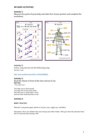 MY BODY ACTIVITIES 
Activity 1: 
Measure five parts of youy body and other five of your partner and complete the 
worksheet. 
Activity 2: 
Listen, sing and act out the following song: 
Skeleton song 
http://www.youtube.com/watch?v=e54m6XOpRgU 
Activity 3: 
Read the rhyme in front of the class and act it out. 
RHYME: 
“Two little eyes”. 
Two little eyes to look around, 
Two little ears to hear each sound, 
One little nose to smell what’s sweet 
And one little mouth that likes to eat ! 
Activity 4: 
BODY TRACING 
Materials: Long poster paper, pencils or crayons, yarn, wiggle eyes, and fabric. 
Description: Have two children take turns tracing each others bodies. Then give them the materials listed 
above to decorate their tracings with! 
1 
 