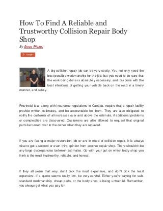 How To Find A Reliable and
Trustworthy Collision Repair Body
Shop
By Steve Frizzell

A big collision repair job can be very costly. You not only need the
best possible workmanship for the job, but you need to be sure that
the work being done is absolutely necessary, and it is done with the
best intentions of getting your vehicle back on the road in a timely
manner, and safely.

Provincial law, along with insurance regulations in Canada, require that a repair facility
provide written estimates, and be accountable for them. They are also obligated to
notify the customer of all increases over and above the estimate, if additional problems
or complexities are discovered. Customers are also allowed to request that original
parts be turned over to the owner when they are replaced.

If you are facing a major restoration job or are in need of collision repair, it is always
wise to get a second or even third opinion from another repair shop. There shouldn't be
any large discrepancies between estimates. Go with your gut on which body shop you
think is the most trustworthy, reliable, and honest.

If they all seem that way, don't pick the most expensive, and don't pick the least
expensive. If a quote seems really low, be very careful. Either you're paying for substandard workmanship, cheap parts, or the body shop is being untruthful. Remember,
you always get what you pay for.

 