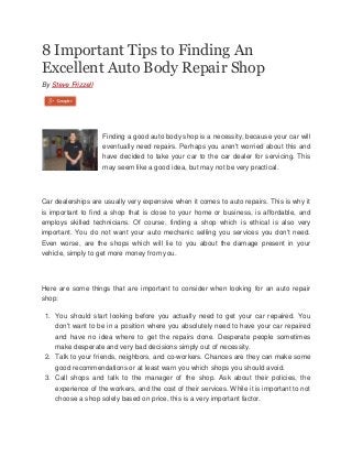 8 Important Tips to Finding An
Excellent Auto Body Repair Shop
By Steve Frizzell

Finding a good auto body shop is a necessity, because your car will
eventually need repairs. Perhaps you aren't worried about this and
have decided to take your car to the car dealer for servicing. This
may seem like a good idea, but may not be very practical.

Car dealerships are usually very expensive when it comes to auto repairs. This is why it
is important to find a shop that is close to your home or business, is affordable, and
employs skilled technicians. Of course, finding a shop which is ethical is also very
important. You do not want your auto mechanic selling you services you don't need.
Even worse, are the shops which will lie to you about the damage present in your
vehicle, simply to get more money from you.

Here are some things that are important to consider when looking for an auto repair
shop:
1. You should start looking before you actually need to get your car repaired. You
don't want to be in a position where you absolutely need to have your car repaired
and have no idea where to get the repairs done. Desperate people sometimes
make desperate and very bad decisions simply out of necessity.
2. Talk to your friends, neighbors, and co-workers. Chances are they can make some
good recommendations or at least warn you which shops you should avoid.
3. Call shops and talk to the manager of the shop. Ask about their policies, the
experience of the workers, and the cost of their services. While it is important to not
choose a shop solely based on price, this is a very important factor.

 