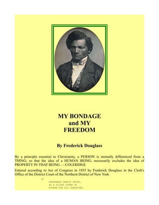 MY BONDAGE
and MY
FREEDOM
By Frederick Douglass
By a principle essential to Christianity, a PERSON is eternally differenced from a
THING; so that the idea of a HUMAN BEING, necessarily excludes the idea of
PROPERTY IN THAT BEING. —COLERIDGE
Entered according to Act of Congress in 1855 by Frederick Douglass in the Clerk's
Office of the District Court of the Northern District of New York
TO
HONORABLE GERRIT SMITH,
AS A SLIGHT TOKEN OF
ESTEEM FOR HIS CHARACTER,
 