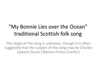 "My Bonnie Lies over the Ocean"
    traditional Scottish folk song
 The origin of the song is unknown, though it is often
suggested that the subject of the song may be Charles
       Edward Stuart ('Bonnie Prince Charlie')
 
